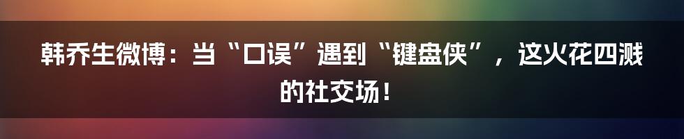 韩乔生微博：当“口误”遇到“键盘侠”，这火花四溅的社交场！