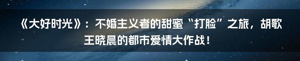《大好时光》：不婚主义者的甜蜜“打脸”之旅，胡歌王晓晨的都市爱情大作战！
