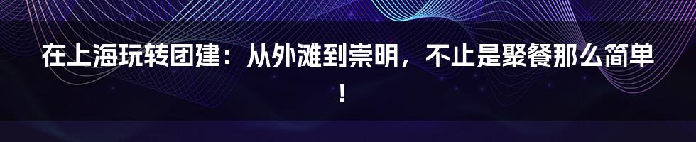在上海玩转团建：从外滩到崇明，不止是聚餐那么简单！
