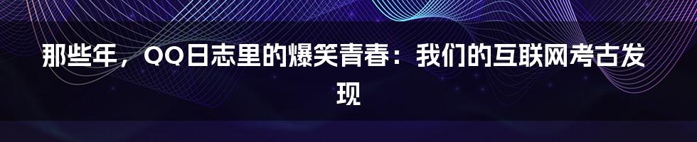 那些年，QQ日志里的爆笑青春：我们的互联网考古发现