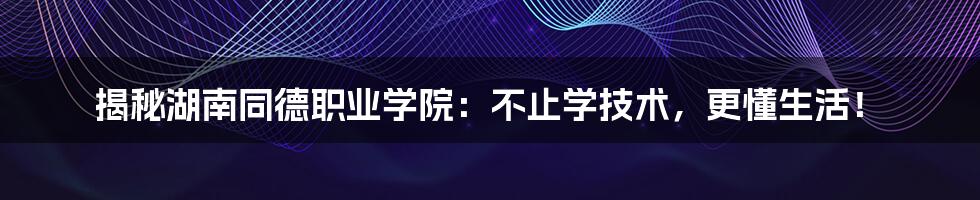 揭秘湖南同德职业学院：不止学技术，更懂生活！