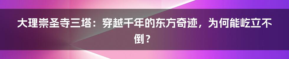 大理崇圣寺三塔：穿越千年的东方奇迹，为何能屹立不倒？