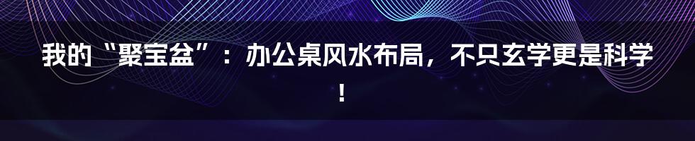 我的“聚宝盆”：办公桌风水布局，不只玄学更是科学！