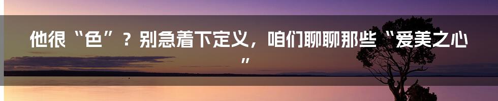 他很“色”？别急着下定义，咱们聊聊那些“爱美之心”