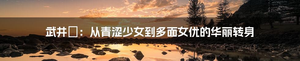 武井咲：从青涩少女到多面女优的华丽转身