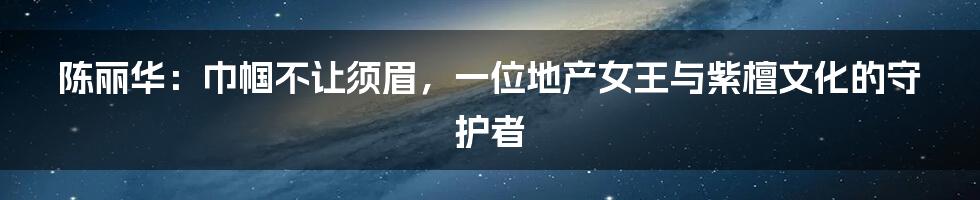 陈丽华：巾帼不让须眉，一位地产女王与紫檀文化的守护者