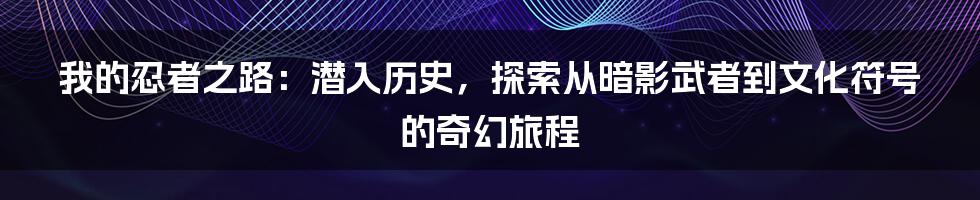 我的忍者之路：潜入历史，探索从暗影武者到文化符号的奇幻旅程