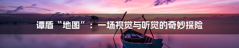 谭盾“地图”：一场视觉与听觉的奇妙探险