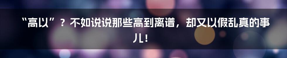 “高以”？不如说说那些高到离谱，却又以假乱真的事儿！