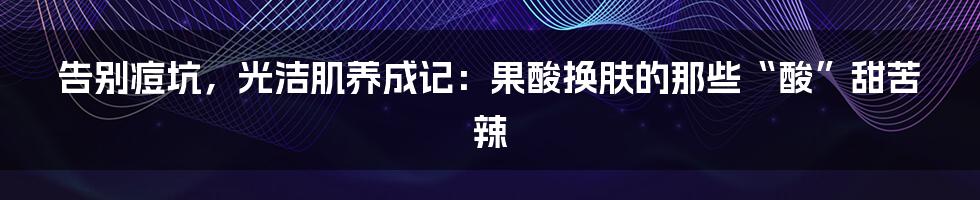 告别痘坑，光洁肌养成记：果酸换肤的那些“酸”甜苦辣