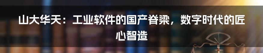 山大华天：工业软件的国产脊梁，数字时代的匠心智造