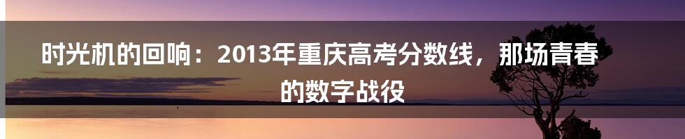 时光机的回响：2013年重庆高考分数线，那场青春的数字战役