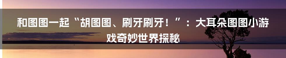 和图图一起“胡图图、刷牙刷牙！”：大耳朵图图小游戏奇妙世界探秘