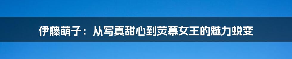 伊藤萌子：从写真甜心到荧幕女王的魅力蜕变