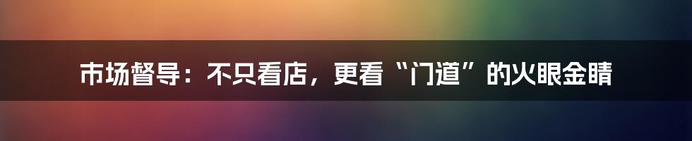 市场督导：不只看店，更看“门道”的火眼金睛