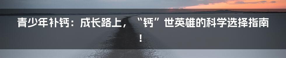 青少年补钙：成长路上，“钙”世英雄的科学选择指南！