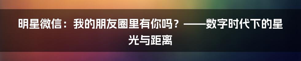 明星微信：我的朋友圈里有你吗？——数字时代下的星光与距离