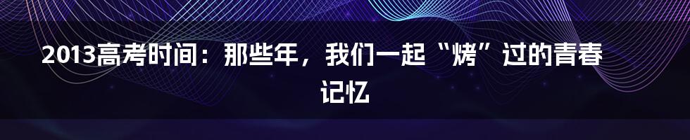 2013高考时间：那些年，我们一起“烤”过的青春记忆