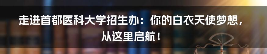 走进首都医科大学招生办：你的白衣天使梦想，从这里启航！