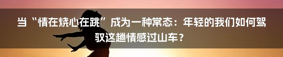 当“情在烧心在跳”成为一种常态：年轻的我们如何驾驭这趟情感过山车？