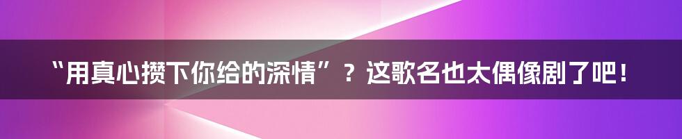 “用真心攒下你给的深情”？这歌名也太偶像剧了吧！
