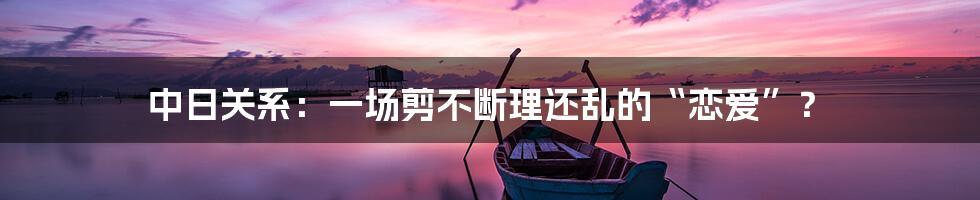 中日关系：一场剪不断理还乱的“恋爱”？