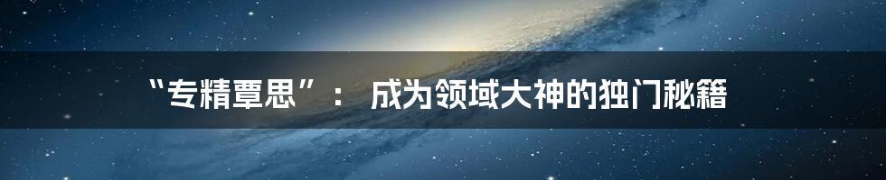“专精覃思”： 成为领域大神的独门秘籍