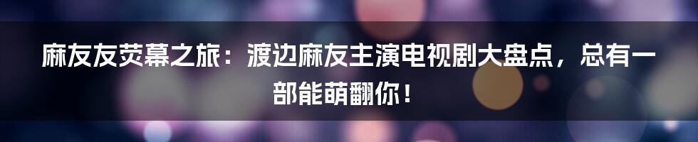 麻友友荧幕之旅：渡边麻友主演电视剧大盘点，总有一部能萌翻你！