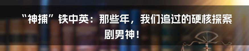 “神捕”铁中英：那些年，我们追过的硬核探案剧男神！