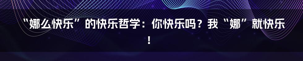 “娜么快乐”的快乐哲学：你快乐吗？我“娜”就快乐！