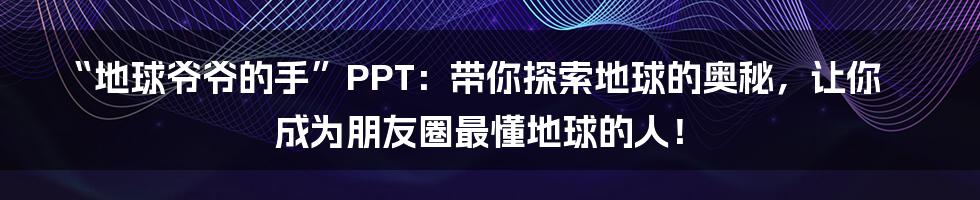 “地球爷爷的手”PPT：带你探索地球的奥秘，让你成为朋友圈最懂地球的人！