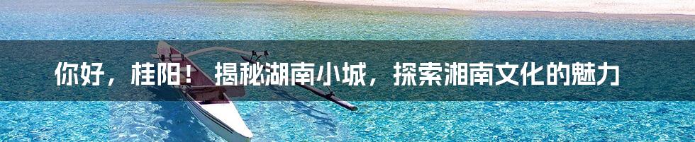 你好，桂阳！ 揭秘湖南小城，探索湘南文化的魅力
