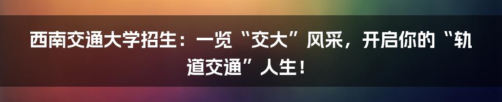 西南交通大学招生：一览“交大”风采，开启你的“轨道交通”人生！