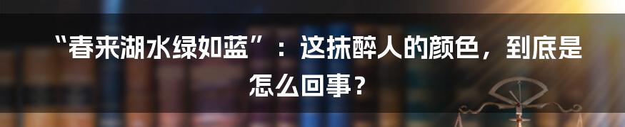 “春来湖水绿如蓝”：这抹醉人的颜色，到底是怎么回事？