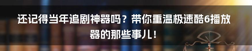 还记得当年追剧神器吗？带你重温极速酷6播放器的那些事儿！