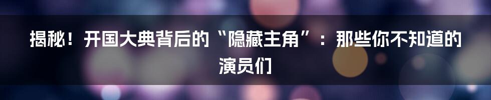 揭秘！开国大典背后的“隐藏主角”：那些你不知道的演员们