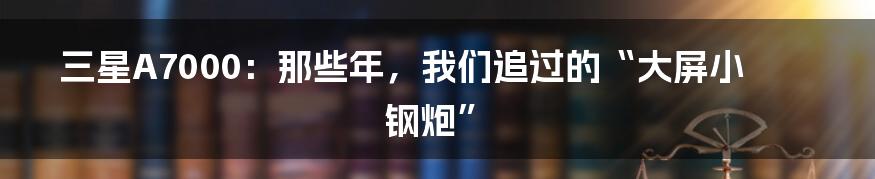 三星A7000：那些年，我们追过的“大屏小钢炮”