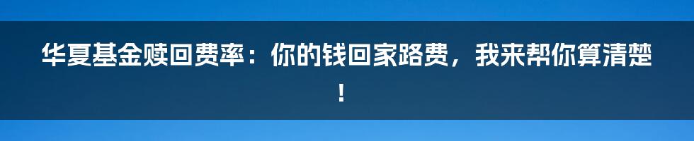 华夏基金赎回费率：你的钱回家路费，我来帮你算清楚！