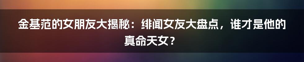 金基范的女朋友大揭秘：绯闻女友大盘点，谁才是他的真命天女？