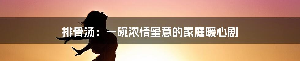 排骨汤：一碗浓情蜜意的家庭暖心剧