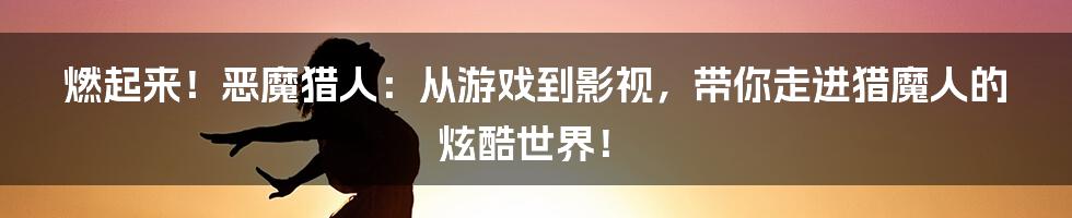 燃起来！恶魔猎人：从游戏到影视，带你走进猎魔人的炫酷世界！