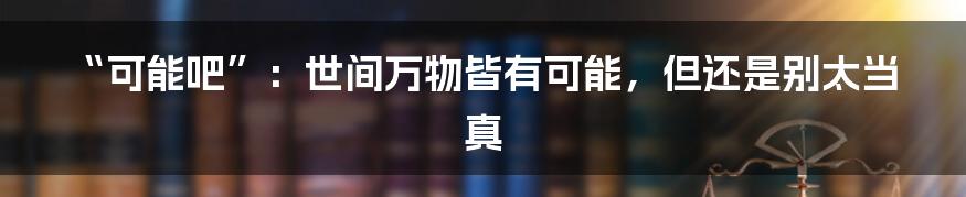 “可能吧”：世间万物皆有可能，但还是别太当真