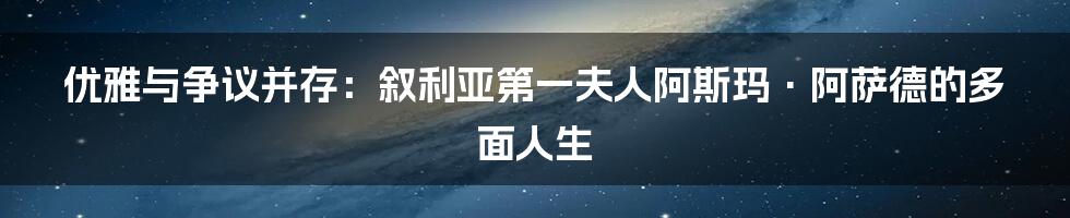 优雅与争议并存：叙利亚第一夫人阿斯玛·阿萨德的多面人生