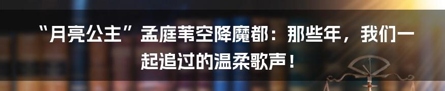 “月亮公主”孟庭苇空降魔都：那些年，我们一起追过的温柔歌声！