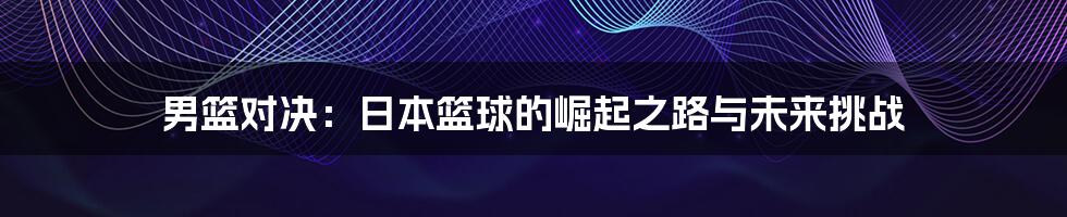 男篮对决：日本篮球的崛起之路与未来挑战
