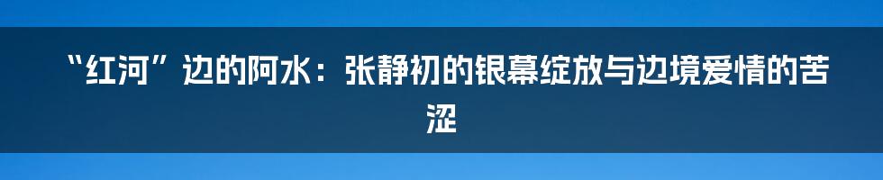 “红河”边的阿水：张静初的银幕绽放与边境爱情的苦涩