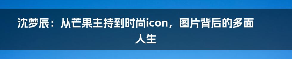 沈梦辰：从芒果主持到时尚icon，图片背后的多面人生