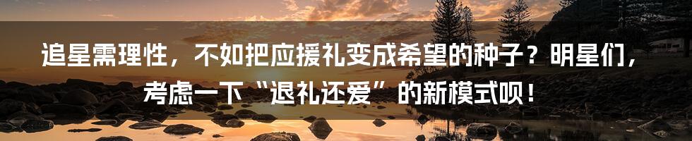 追星需理性，不如把应援礼变成希望的种子？明星们，考虑一下“退礼还爱”的新模式呗！