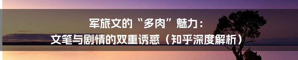 军旅文的“多肉”魅力： 文笔与剧情的双重诱惑（知乎深度解析）