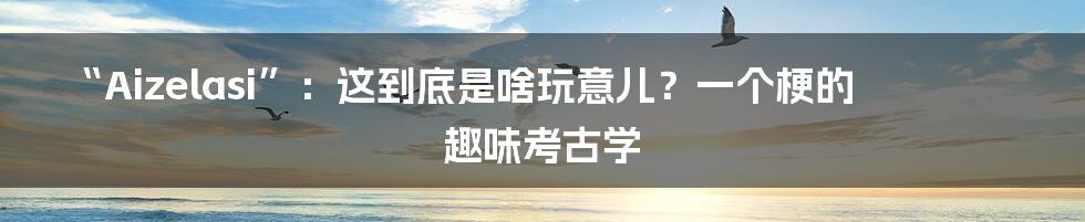 “Aizelasi”：这到底是啥玩意儿？一个梗的趣味考古学